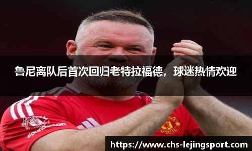 鲁尼离队后首次回归老特拉福德，球迷热情欢迎